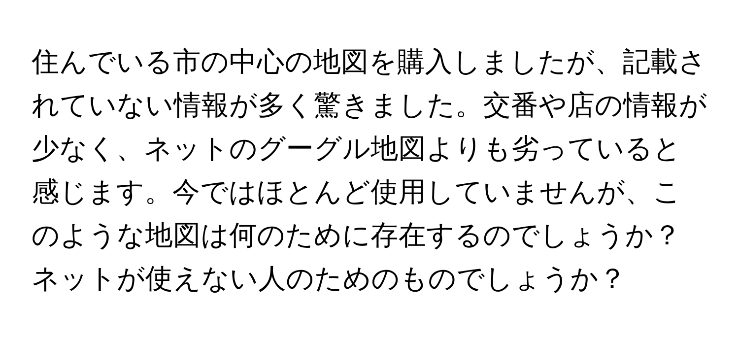 住んでいる市の中心の地図を購入しましたが、記載されていない情報が多く驚きました。交番や店の情報が少なく、ネットのグーグル地図よりも劣っていると感じます。今ではほとんど使用していませんが、このような地図は何のために存在するのでしょうか？ネットが使えない人のためのものでしょうか？