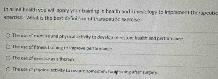 In allied health you will apply your training in health and kinesiology to implement therapeutic
exercise. What is the best definition of therapeutic exercise
The use of exercise and physical activity to develop or restore health and performance.
The use of fitness training to improve performance.
The use of exercise as a therapy.
The use of physical activity to restore someone's functioning after surgery.