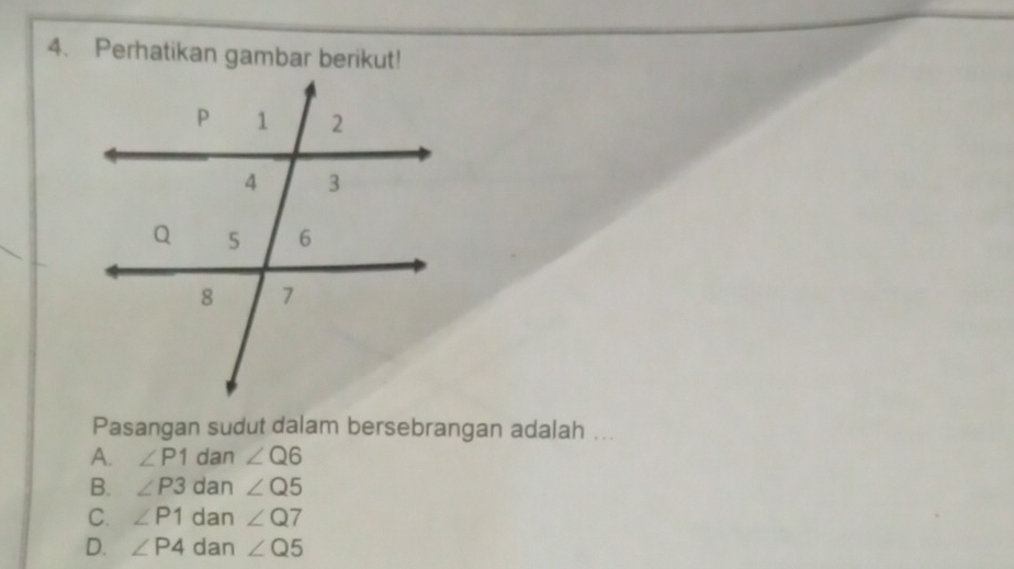 Perhatikan gambar berikut!
Pasangan sudut dalam bersebrangan adalah ...
A. ∠ P1 dan ∠ Q6
B. ∠ P3 dan ∠ Q5
C. ∠ P1 dan ∠ Q7
D. ∠ P4 dan ∠ Q5