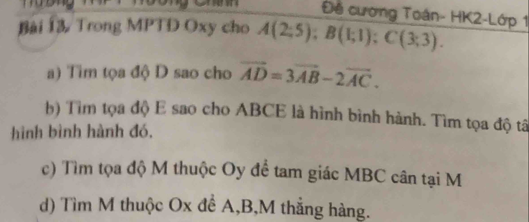 Đề cương Toán- HK2-Lớp 1 
Bài 13 Trong MPTD Oxy cho A(2;5); B(1;1); C(3;3). 
) Tìm tọa độ D sao cho vector AD=3vector AB-2vector AC. 
b) Tìm tọa độ E sao cho ABCE là hình bình hành. Tìm tọa độ tâ 
hình bình hành đó, 
c) Tìm tọa độ M thuộc Oy để tam giác MBC cân tại M
d) Tìm M thuộc Ox để A, B, M thắng hàng.