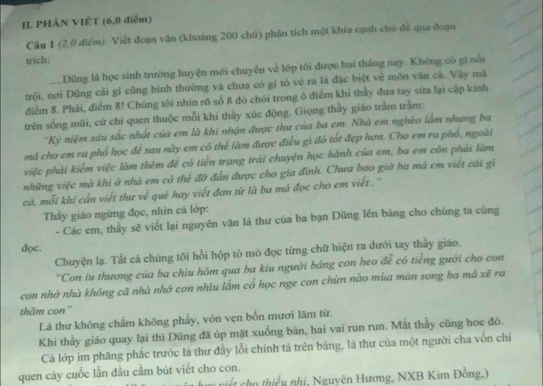 PHẢN VIÊT (6,0 điểm)
Câu 1 (2,0 điểm). Viết đoạn văn (khoảng 200 chữ) phần tích một khía cạnh chủ để qua đoạn
trich:
.....Dũng là học sinh trường huyện mới chuyển về lớp tôi được hai tháng nay. Không có gì nổi
trội, nơi Dũng cái gì cũng bình thường và chưa có gì tỏ vẻ ra là đặc biệt về môn văn cả. Vậy mã
điểm 8. Phải, điểm 8! Chúng tôi nhìn rõ số 8 đỏ chói trong ô điểm khi thầy đưa tay sửa lại cặp kính
trên sống mũi, cử chỉ quen thuộc mỗi khi thầy xúc động. Giọng thầy giáo trầm trầm:
'Kỷ niệm sâu sắc nhất của em là khi nhận được thư của ba em. Nhà em nghèo lắm nhưng ba
má cho em ra phố học để sau này em có thể làm được điều gì đó tốt đẹp hơn. Cho em ra phổ, ngoài
việc phải kiểm việc làm thêm để có tiền trang trái chuyện học hành của em, ba em còn phải làm
những việc mà khi ở nhà em có thể đỡ đần được cho gia đình. Chưa bao giờ ba má em viết cái gì
cả, mỗi khi cần viết thư v 4 7 quê hay viết đơn từ là ba má đọc cho em viết..''
Thầy giáo ngừng đọc, nhìn cả lớp:
- Các em, thầy sẽ viết lại nguyên văn lá thư của ba bạn Dũng lên bảng cho chúng ta cùng
đọc.
Chuyện lạ. Tất cả chúng tôi hồi hộp tò mò đọc từng chữ hiện ra dưới tay thầy giáo.
“Con iu thương của ba chìu hôm qua ba kiu người báng con heo đễ có tiềng gưới cho con
con nhớ nhà không cã nhà nhớ con nhìu lắm cổ học nge con chừn nào mùa màn song ba mả xẽ ra
thăm con"
Lá thư không chấm không phẩy, vỏn vẹn bốn mươi lăm từ.
Khi thầy giáo quay lại thì Dũng đã úp mặt xuống bàn, hai vai run run. Mắt thầy cũng hoe đô.
Cả lớp im phăng phắc trước lá thư đầy lỗi chính tả trên bảng, lá thư của một người cha vốn chi
quen cảy cuốc lần đầu cầm bút viết cho con.
viết cho thiếu nhị, Nguyên Hương, NXB Kim Đồng.)