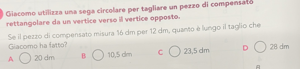 Giacomo utilizza una sega circolare per tagliare un pezzo di compensato
rettangolare da un vertice verso il vertice opposto.
Se il pezzo di compensato misura 16 dm per 12 dm, quanto è lungo il taglio che
Giacomo ha fatto?
A 20 dm B 10,5 dm C 23,5 dm D 28 dm
B