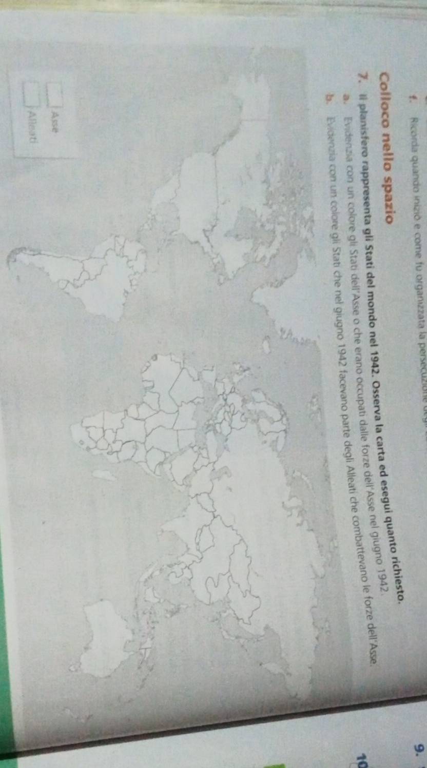 Ricorda quando inizió e come fu organizzata la persecuzión 
9. 
Colloco nello spazio 
7.ll planisfero rappresenta gli Stati del mondo nel 1942. Osserva la carta ed esegui quanto richiesto. 
a. Evidenzia con un colore gli Stati dell’Asse o che erano occupati dalle forze dell'Asse nel giugno 1942. 
10 
b. Evidenzia con un colore gli Stati che nel giugno 1942 facevano parte degli Alleati che combattevano le forze dell'Asse 
Asse 
Alleati