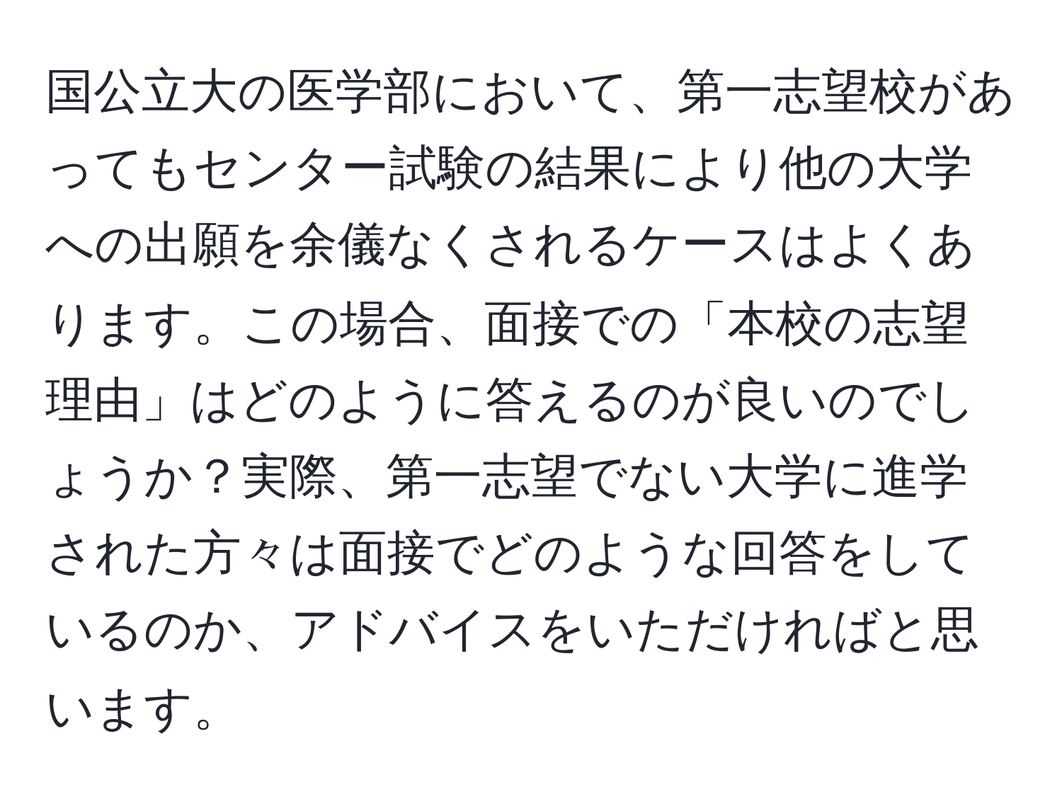 国公立大の医学部において、第一志望校があってもセンター試験の結果により他の大学への出願を余儀なくされるケースはよくあります。この場合、面接での「本校の志望理由」はどのように答えるのが良いのでしょうか？実際、第一志望でない大学に進学された方々は面接でどのような回答をしているのか、アドバイスをいただければと思います。