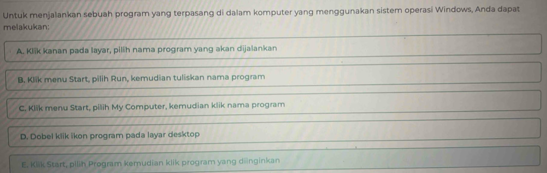 Untuk menjalankan sebuah program yang terpasang di dalam komputer yang menggunakan sistem operasi Windows, Anda dapat
melakukan:
A. Klik kanan pada layar, pilih nama program yang akan dijalankan
B. Klik menu Start, pilih Run, kemudian tuliskan nama program
C. Klik menu Start, pilih My Computer, kemudian klik nama program
D. Dobel klik ikon program pada layar desktop
E. Klik Start, pilih Program kemudian klik program yang diinginkan