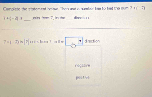 Complete the statement below. Then use a number line to find the sum 7+(-2).
7+(-2) is_ units from 7, in the _direction.
7+(-2) is 2 units from 7, in the n direction.
negative
positive