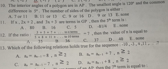 (-2) D. (-1)(2^-) ∠ ( 
10. The interior angles of a polygon are in AP . The smallest angle is 120° and the common
difference is 5°. The number of sides of the polygon is either :
A. 7 or 1 1 B. 11 or 13 C. 9 or 16 D . 9 or 13 E. none
11. If x, 2x+2 , and 3x+3 are terms in GP , then the 5^(th) term is :
A . 80 B. 16 C. 5 D. -81/4 E . none
12. If the ratio :  (3+5+7+...tonterms)/5+8+11+...to10terms =7 , then the value of n is equal to
A . 35 B. 36 C. 37 D . 40 E . none
13. Which of the following relations holds true for the sequence : -10 , -3 , 4 11,.. ?
A. a_n=a_n-1-8, n≥ 2 B. a_n=a_n-1+7, n≥ 2
C. a_n=a_n-1-7, n≥ 2 D. a_n=a_n-1+8, n≥ 2
f an AP then the 7^(th) term is equal to :