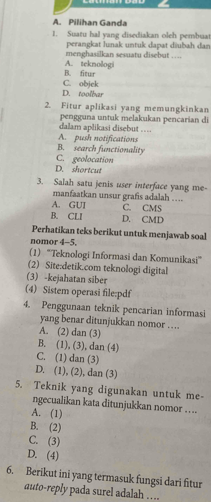 A. Pilihan Ganda
1. Suatu hal yang disediakan oleh pembuat
perangkat lunak untuk dapat diubah dan
menghasilkan sesuatu disebut …
A. teknologi
B. fitur
C. objek
D. toolbar
2. Fitur aplikasi yang memungkinkan
pengguna untuk melakukan pencarian di
dalam aplikasi disebut …
A. push notifications
B. search functionality
C. geolocation
D. shortcut
3. Salah satu jenis user interface yang me-
manfaatkan unsur grafis adalah …
A. GUI C. CMS
B. CLI D. CMD
Perhatikan teks berikut untuk menjawab soal
nomor 4-5.
(1) “Teknologi Informasi dan Komunikasi”
(2) Site:detik.com teknologi digital
(3) -kejahatan siber
(4) Sistem operasi file:pdf
4. Penggunaan teknik pencarian informasi
yang benar ditunjukkan nomor ….
A. (2) dan (3)
B. (1), (3), dan (4)
C. (1) dan (3)
D. (1), (2), dan (3)
5. Teknik yang digunakan untuk me-
ngecualikan kata ditunjukkan nomor …
A. (1)
B. (2)
C. (3)
D. (4)
6. Berikut ini yang termasuk fungsi dari fitur
auto-reply pada surel adalah ….