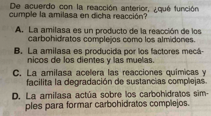 De acuerdo con la reacción anterior, ¿qué función
cumple la amilasa en dicha reacción?
A. La amilasa es un producto de la reacción de los
carbohidratos complejos como los almidones.
B. La amilasa es producida por los factores mecá-
nicos de los dientes y las muelas.
C. La amilasa acelera las reacciones químicas y
facilita la degradación de sustancias complejas.
D. La amilasa actúa sobre los carbohidratos sim-
ples para formar carbohidratos complejos.