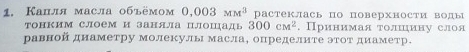 Капля масла объёмом 0.003MM^3 растеклась по поверхности воды 
тонким слоем и заняла пЛошадь 300cm^2. Принимая толшцину слоя 
равнойднаметру молекулы масла, определите этот диаметр.