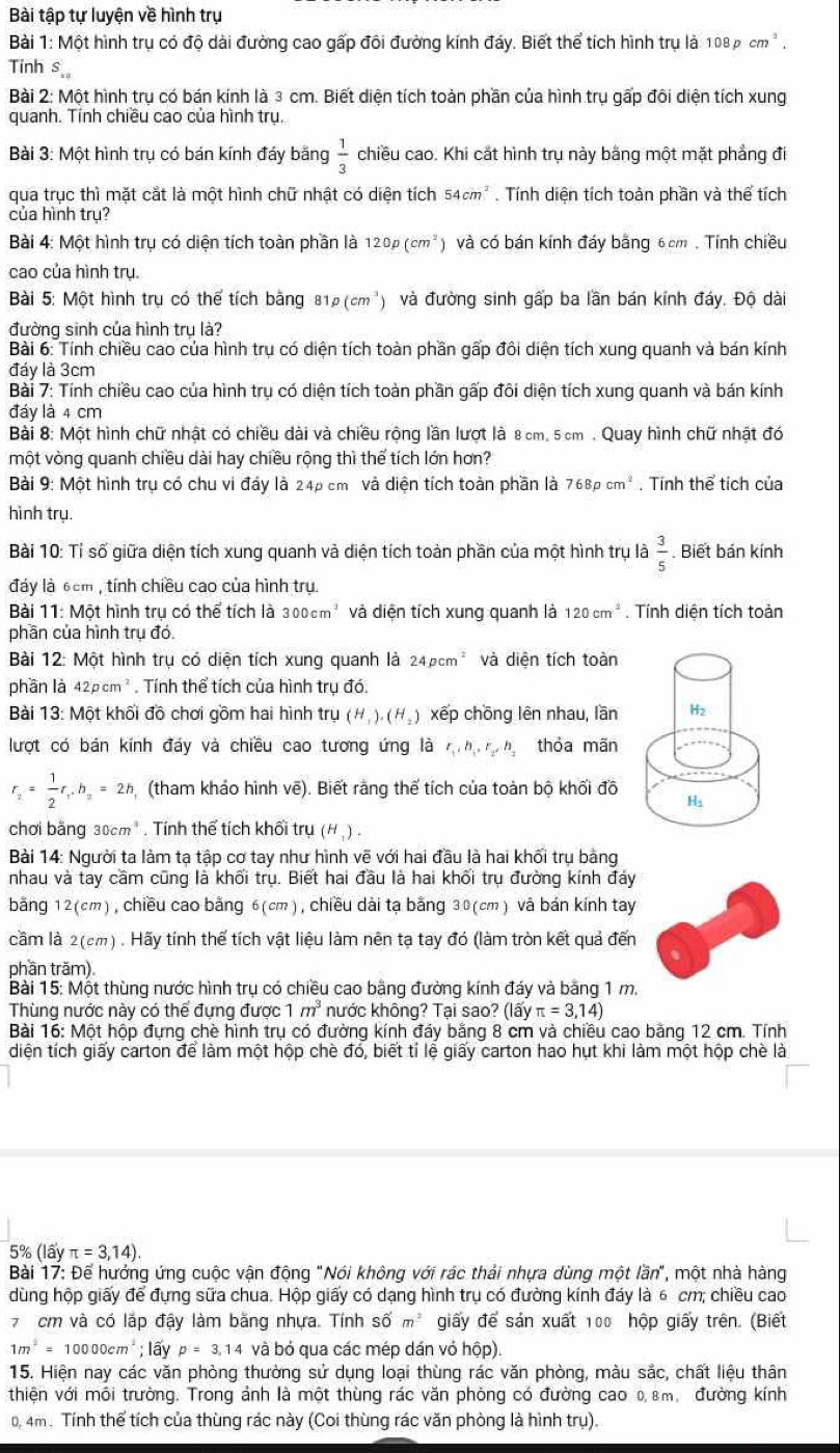Bài tập tự luyện về hình trụ
Bài 1: Một hình trụ có độ dài đường cao gấp đôi đường kính đáy. Biết thể tích hình trụ là 1 108ncm ” .
Tinh s
*  Bài 2: Một hình trụ có bán kính là 3 cm. Biết diện tích toàn phần của hình trụ gấp đôi diện tích xung
quanh. Tính chiều cao của hình trụ.
Bài 3: Một hình trụ có bán kính đáy bãng  1/3  chiều cao. Khi cắt hình trụ này bằng một mặt phẳng đi
qua trục thì mặt cắt là một hình chữ nhật có diện tích 54cm^2. Tính diện tích toàn phần và thể tích
của hình trụ?
Bài 4: Một hình trụ có diện tích toàn phần là 120p(cm^2 và có bán kính đáy bằng 6cm, Tính chiều
cao của hình trụ.
Bài 5: Một hình trụ có thể tích bằng 81p(cm^3) và đường sinh gấp ba lần bán kính đáy. Độ dài
đường sinh của hình trụ là?
Bài 6: Tính chiều cao của hình trụ có diện tích toàn phần gấp đôi diện tích xung quanh và bán kính
đáy là 3cm
Bài 7: Tính chiều cao của hình trụ có diện tích toàn phần gấp đôi diện tích xung quanh và bán kính
đáy là 4 cm
Bài 8: Một hình chữ nhật có chiều dài và chiều rộng lần lượt là 8 cm, 5 cm . Quay hình chữ nhật đó
một vòng quanh chiều dài hay chiều rộng thì thế tích lớn hơn?
Bài 9: Một hình trụ có chu vi đáy là 24p cm và diện tích toàn phần là 768pcm^2. Tính thể tích của
hình trụ.
Bài 10: Tỉ số giữa diện tích xung quanh và diện tích toàn phần của một hình trụ là  3/5 . Biết bán kính
đáy là 6cm , tính chiều cao của hình trụ.
Bài 11: Một hình tru có thể tích là 300cm^3 và diện tích xung quanh là 120cm^2. Tính diện tích toàn
phần của hình trụ đó.
Bài 12: Một hình trụ có diện tích xung quanh là 24pcm^2 và diện tích toàn
phần là 42pcm^2. Tính thể tích của hình trụ đó.
Bài 13: Một khối đồ chơi gồm hai hình tru(H_1).(H_2) xếp chồng lên nhau, lần 
lượt có bán kính đáy và chiều cao tương ứng là r_1,h_1,r_2,h_2 thỏa mãn
r_2= 1/2 r_1,h_2=2h (tham khảo hình vẽ). Biết rằng thế tích của toàn bộ khối đồ
chơi bằng 30cm" . Tính thể tích khối tru (H_1).
Bài 14: Người ta làm tạ tập cơ tay như hình vẽ với hai đầu là hai khối trụ bảng
nhau và tay cầm cũng là khối trụ. Biết hai đầu là hai khối trụ đường kính đáy
băng 12(cm), chiều cao bằng 6(cm), chiều dài tạ bằng 30(cm) và bản kính tay
cầm là 2(cm) . Hãy tính thế tích vật liệu làm nên tạ tay đó (làm tròn kết quả đến
phần trăm).
Bài 15: Một thùng nước hình trụ có chiều cao bằng đường kính đáy và bằng 1 m.
Thùng nước này có thể đựng được 1m^3 hước không? Tại sao? (lấy π =3,14)
Bài 16: Một hộp đựng chè hình trụ có đường kính đáy bằng 8 cm và chiều cao bằng 12 cm. Tính
diện tích giấy carton để làm một hộp chè đó, biết tỉ lệ giấy carton hao hụt khi làm một hộp chè là
5% (layπ =3,14)
Bài 17: Để hưởng ứng cuộc vận động "Nói không với rác thải nhựa dùng một lần", một nhà hàng
dùng hộp giấy để đựng sữa chua. Hộp giấy có dạng hình trụ có đường kính đáy là 6 cm; chiều cao
7 cm và có lặp đậy làm bằng nhựa. Tính số m^2 giấy để sản xuất 100 hộp giấy trên. (Biết
1m^2=10000cm^2; lấy p=3,14 và bỏ qua các mép dán vỏ hộp)
15. Hiện nay các văn phòng thường sử dụng loại thùng rác văn phòng, màu sắc, chất liệu thân
thiên với môi trường. Trong ảnh là một thùng rác văn phòng có đường cao 08m, đường kính
0, 4m. Tính thể tích của thùng rác này (Coi thùng rác văn phòng là hình trụ).