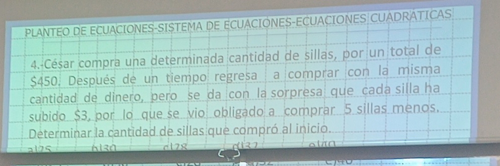 PLANTEO DE ECUACIONES-SISTEMA DE ECUACIONES-ECUACIONES CUADRÁTICAS
4. César compra una determinada cantidad de sillas, por un total de
$450. Después de un tiempo regresa a comprar con la misma
cantidad de dinero, pero se da con la sorpresa que cada silla ha
subido $3, por lo que se vio obligado a comprar 5 sillas menos.
Determinar la cantidad de sillas que compró al inicio.
al25 c178 olãa