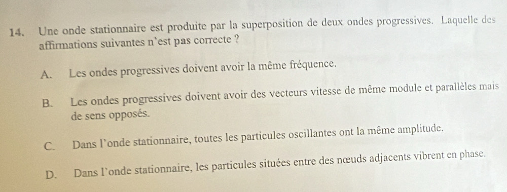 Une onde stationnaire est produite par la superposition de deux ondes progressives. Laquelle des
affirmations suivantes n'est pas correcte ?
A. Les ondes progressives doivent avoir la même fréquence.
B. Les ondes progressives doivent avoir des vecteurs vitesse de même module et parallèles mais
de sens opposés.
C. Dans l’onde stationnaire, toutes les particules oscillantes ont la même amplitude.
D. Dans l’onde stationnaire, les particules situées entre des nœuds adjacents vibrent en phase.