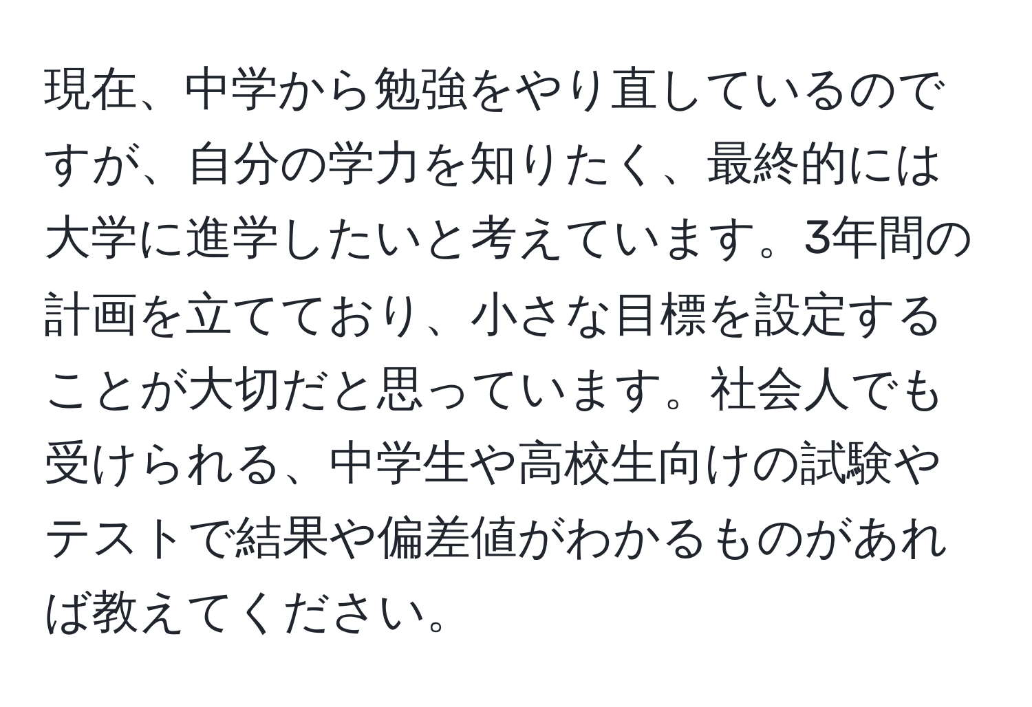 現在、中学から勉強をやり直しているのですが、自分の学力を知りたく、最終的には大学に進学したいと考えています。3年間の計画を立てており、小さな目標を設定することが大切だと思っています。社会人でも受けられる、中学生や高校生向けの試験やテストで結果や偏差値がわかるものがあれば教えてください。