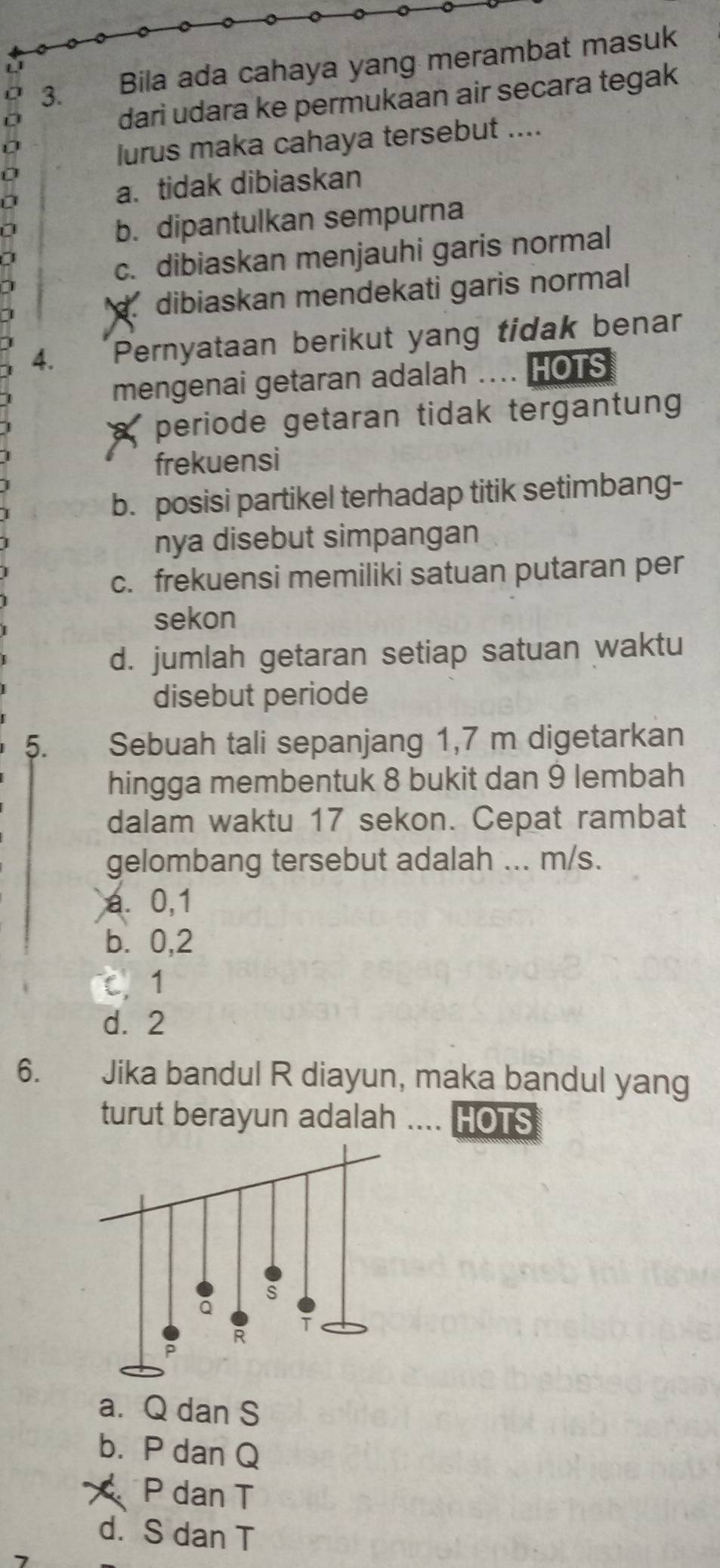 Bila ada cahaya yang merambat masuk
dari udara ke permukaan air secara tegak
lurus maka cahaya tersebut ....
0
a. tidak dibiaskan
a
b. dipantulkan sempurna
c. dibiaskan menjauhi garis normal
dibiaskan mendekati garis normal 
4. Pernyataan berikut yang tidak benar
mengenai getaran adalah HOTS
periode getaran tidak tergantung
frekuensi
b. posisi partikel terhadap titik setimbang-
nya disebut simpangan
c. frekuensi memiliki satuan putaran per
sekon
d. jumlah getaran setiap satuan waktu
disebut periode
5. Sebuah tali sepanjang 1,7 m digetarkan
hingga membentuk 8 bukit dan 9 lembah
dalam waktu 17 sekon. Cepat rambat
gelombang tersebut adalah ... m/s.
a. 0,1
b. 0, 2
C 1
d. 2
6. Jika bandul R diayun, maka bandul yang
turut berayun adalah . HOTS
a. Q dan S
b. P dan Q
P dan T
d. S dan T