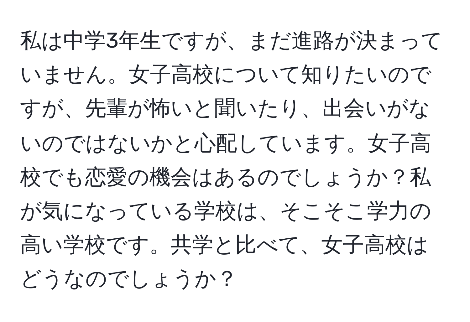 私は中学3年生ですが、まだ進路が決まっていません。女子高校について知りたいのですが、先輩が怖いと聞いたり、出会いがないのではないかと心配しています。女子高校でも恋愛の機会はあるのでしょうか？私が気になっている学校は、そこそこ学力の高い学校です。共学と比べて、女子高校はどうなのでしょうか？