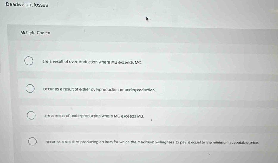 Deadweight losses
Multiple Choice
are a result of overproduction where MB exceeds MC.
occur as a result of either overproduction or underproduction.
are a result of underproduction where MC exceeds MB.
occur as a result of producing an item for which the maximum willingness to pay is equal to the minimum acceptable price.