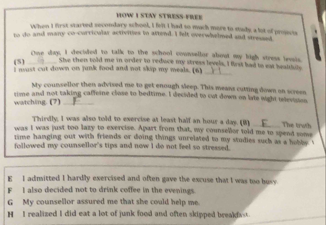 HOW I STAY STRESS-FREE
When I first started secondary school, I felt I had so much more to study a lot of projects
to do and many co-curricular activities to attend. I felt overwhelmed and stressed.
One day, I decided to talk to the school counsellor about my high stress levels.
(5)_
She then told me in order to reduce my stress levels, I first had to eat healthily.
I must cut down on junk food and not skip my meals. (6)_
My counsellor then advised me to get enough sleep. This means cutting down on screen
time and not taking caffeine close to bedtime. I decided to cut down on late night television
watching. (7)_
Thirdly, I was also told to exercise at least half an hour a day. (B) _The truth
was I was just too lazy to exercise. Apart from that, my counsellor told me to spend some
time hanging out with friends or doing things unrelated to my studies such as a hobby. I
followed my counsellor's tips and now I do not feel so stressed.
E I admitted I hardly exercised and often gave the excuse that I was too busy.
F I also decided not to drink coffee in the evenings.
G My counsellor assured me that she could help me.
H I realized I did eat a lot of junk food and often skipped breakfast.