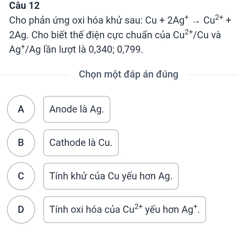 Cho phản ứng oxi hóa khử sau: Cu+2Ag^+to Cu^(2+)+
2Ag. Cho biết thế điện cực chuẩn của Cu^(2+)/Cu và
Ag^+/, Ag lần lượt là 0,340; 0,799.
Chọn một đáp án đúng
A Anode là Ag.
B Cathode là Cu.
C Tính khử của Cu yếu hơn Ag.
D Tính oxi hóa của Cu^(2+) yếu hơn Ag^+.