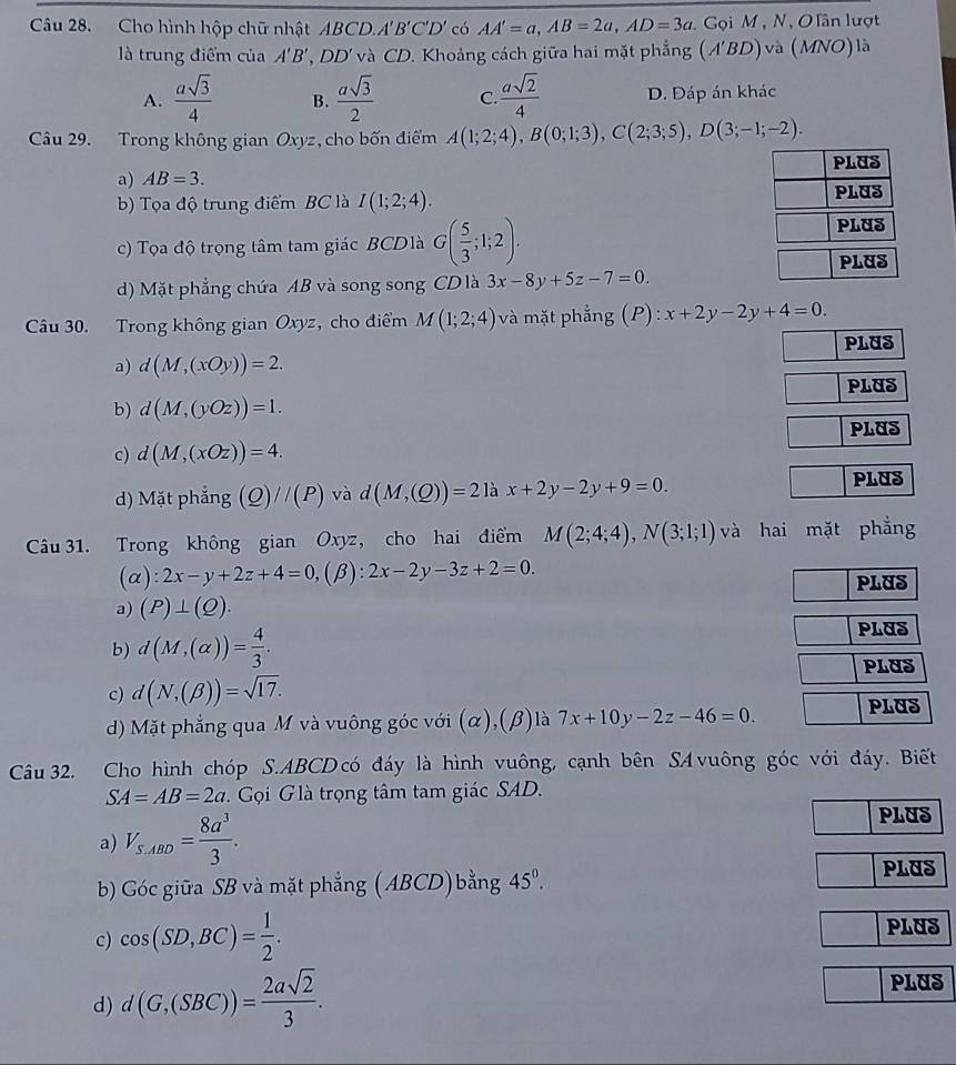 Cho hình hộp chữ nhật ABCL A'B'C'D' có AA'=a,AB=2a,AD=3a.  Gọi M , N, O lân lượt
là trung điểm của A'B',DD' và CD. Khoảng cách giữa hai mặt phẳng (A'BD) và (MNO) là
A.  asqrt(3)/4  B.  asqrt(3)/2  C.  asqrt(2)/4  D. Đáp án khác
Câu 29. Trong không gian Ox ryz, cho bốn điểm A(1;2;4),B(0;1;3),C(2;3;5),D(3;-1;-2).
a) AB=3.
b) Tọa độ trung điểm BC là I(1;2;4).
c) Tọa độ trọng tâm tam giác BCDlà G( 5/3 ;1;2).
d) Mặt phẳng chứa AB và song song CD là 3x-8y+5z-7=0.
Câu 30. Trong không gian Oxyz, cho điểm M(1;2;4) và mặt phẳng (P): x+2y-2y+4=0.
a) d(M,(xOy))=2. PLUS
PLUS
b) d(M,(yOz))=1.
PLUS
c) d(M,(xOz))=4.
d) Mặt phẳng (Q)//(P) và d(M,(Q))=21ax+2y-2y+9=0.
PLUS
Câu 31. Trong không gian Oxyz, cho hai điểm M(2;4;4),N(3;1;1) và hai mặt phẳng
(alpha ):2x-y+2z+4=0,(beta ):2x-2y-3z+2=0.
PLUS
a) (P)⊥ (Q).
b) d(M,(alpha ))= 4/3 .
PLUS
PLUS
c) d(N,(beta ))=sqrt(17).
d) Mặt phẳng qua M và vuông góc với (α),(β) là 7x+10y-2z-46=0. PLUS
Câu 32. Cho hình chóp S.ABCD có đáy là hình vuông, cạnh bên SA vuông góc với đáy. Biết
SA=AB=2a Gọi G là trọng tâm tam giác SAD.
a) V_S,ABD= 8a^3/3 .
PLUS
b) Góc giữa SB và mặt phẳng (ABCD) bằng 45°. PLUS
c) cos (SD,BC)= 1/2 . PLUS
d) d(G,(SBC))= 2asqrt(2)/3 .
PLUS