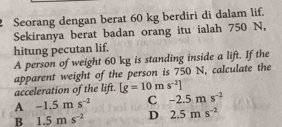 Seorang dengan berat 60 kg berdiri di dalam lif.
Sekiranya berat badan orang itu ialah 750 N,
hitung pecutan lif.
A person of weight 60 kg is standing inside a lift. If the
apparent weight of the person is 750 N, calculate the
acceleration of the lift. [g=10ms^(-2)]
A -1.5ms^(-2)
C -2.5ms^(-2)
B 1.5ms^(-2)
D 2.5ms^(-2)