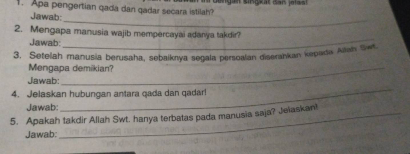 dengan singkät dan jelast 
1. Apa pengertian qada dan qadar secara istilah? 
_ 
Jawab: 
_ 
2. Mengapa manusia wajib mempercayai adanya takdir? 
Jawab: 
3. Setelah manusia berusaha, sebaiknya segala persoalan diserahkan kepada Allah Swt. 
Mengapa demikian? 
Jawab: 
4. Jelaskan hubungan antara qada dan qadar! 
Jawab: 
_ 
5. Apakah takdir Allah Swt. hanya terbatas pada manusia saja? Jelaskan! 
Jawab: