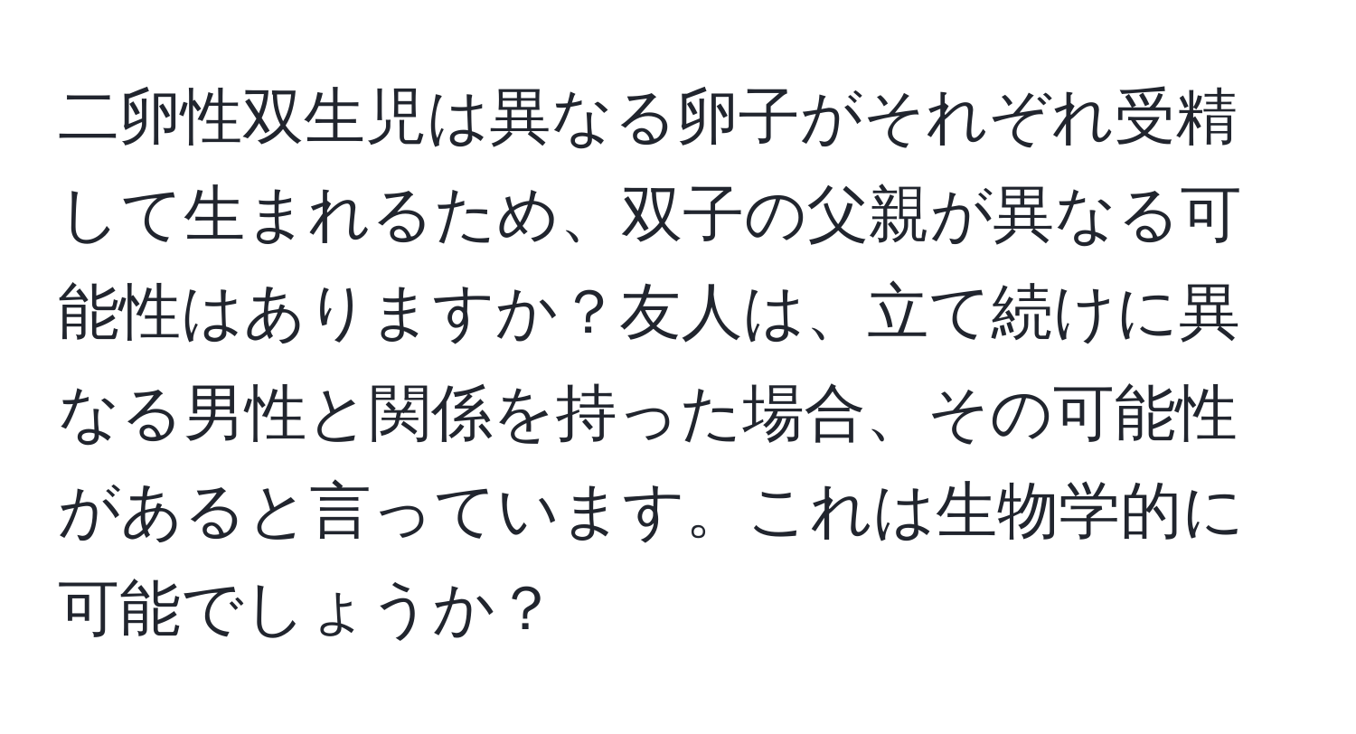 二卵性双生児は異なる卵子がそれぞれ受精して生まれるため、双子の父親が異なる可能性はありますか？友人は、立て続けに異なる男性と関係を持った場合、その可能性があると言っています。これは生物学的に可能でしょうか？