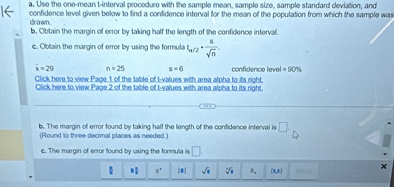 Use the one-mean t -interval procedure with the sample mean, sample size, sample standard deviation, and 
confidence level given below to find a confidence interval for the mean of the population from which the sample was 
drawn. 
b. Obtain the margin of error by taking half the length of the confidence interval. 
c. Obtain the margin of error by using the formula t_alpha /2·  s/sqrt(n) .
overline x=29 confidence level =90%
n=25 s=6
Click here to view Page 1 of the table of t-values with area alpha to its right. 
Click here to view Page 2 of the table of t-values with area alpha to its right. 
b. The margin of error found by taking half the length of the confidence interval is □. 
(Round to three decimal places as needed.) 
c. The margin of error found by using the formula is □.
 □ /□   □  □ /□   □° |equiv | sqrt(□ ) sqrt [4sqrt(1) □. (8,8)