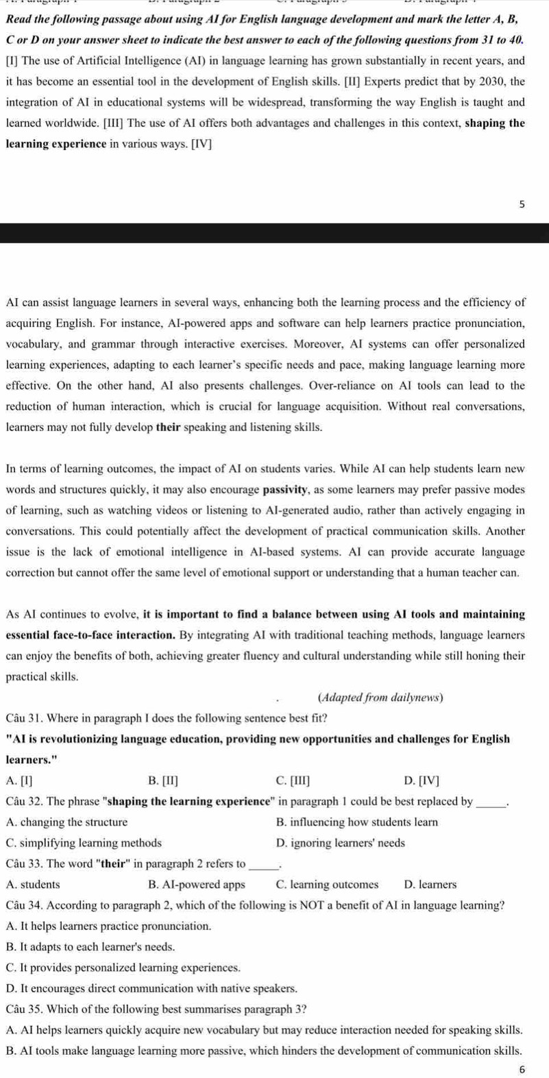 Read the following passage about using AI for English language development and mark the letter A, B,
C or D on your answer sheet to indicate the best answer to each of the following questions from 31 to 40.
[I] The use of Artificial Intelligence (AI) in language learning has grown substantially in recent years, and
it has become an essential tool in the development of English skills. [II] Experts predict that by 2030, the
integration of AI in educational systems will be widespread, transforming the way English is taught and
learned worldwide. [III] The use of AI offers both advantages and challenges in this context, shaping the
learning experience in various ways. [IV]
5
AI can assist language learners in several ways, enhancing both the learning process and the efficiency of
acquiring English. For instance, AI-powered apps and software can help learners practice pronunciation.
vocabulary, and grammar through interactive exercises. Moreover, AI systems can offer personalized
learning experiences, adapting to each learner’s specific needs and pace, making language learning more
effective. On the other hand, AI also presents challenges. Over-reliance on AI tools can lead to the
reduction of human interaction, which is crucial for language acquisition. Without real conversations,
learners may not fully develop their speaking and listening skills.
In terms of learning outcomes, the impact of AI on students varies. While AI can help students learn new
words and structures quickly, it may also encourage passivity, as some learners may prefer passive modes
of learning, such as watching videos or listening to AI-generated audio, rather than actively engaging in
conversations. This could potentially affect the development of practical communication skills. Another
issue is the lack of emotional intelligence in AI-based systems. AI can provide accurate language
correction but cannot offer the same level of emotional support or understanding that a human teacher can.
As AI continues to evolve, it is important to find a balance between using AI tools and maintaining
essential face-to-face interaction. By integrating AI with traditional teaching methods, language learners
can enjoy the benefits of both, achieving greater fluency and cultural understanding while still honing their
practical skills.
(Adapted from dailynews)
Câu 31. Where in paragraph I does the following sentence best fit?
"AI is revolutionizing language education, providing new opportunities and challenges for English
learners."
A. [I] B. [II] C. [III] D. [IV]
Câu 32. The phrase "shaping the learning experience" in paragraph 1 could be best replaced by _.
A. changing the structure B. influencing how students learn
C. simplifying learning methods D. ignoring learners' needs
Câu 33. The word "their" in paragraph 2 refers to_  .
A. students B. AI-powered apps C. learning outcomes D. learners
Câu 34. According to paragraph 2, which of the following is NOT a benefit of AI in language learning?
A. It helps learners practice pronunciation.
B. It adapts to each learner's needs.
C. It provides personalized learning experiences.
D. It encourages direct communication with native speakers.
Câu 35. Which of the following best summarises paragraph 3?
A. AI helps learners quickly acquire new vocabulary but may reduce interaction needed for speaking skills.
B. AI tools make language learning more passive, which hinders the development of communication skills.
6