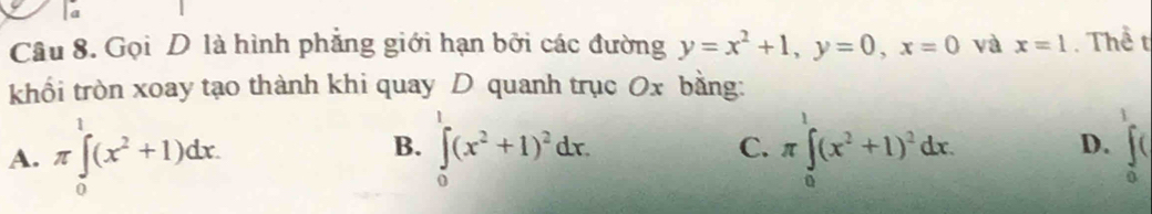 a
Câu 8. Gọi D là hình phẳng giới hạn bởi các đường y=x^2+1, y=0, x=0 và x=1. Thể t
khổi tròn xoay tạo thành khi quay D quanh trục Ox bằng:
B.
A. π ∈tlimits _0^(1(x^2)+1)dx. ∈tlimits _0^(1(x^2)+1)^2dx. π ∈tlimits _0^(1(x^2)+1)^2dx. 
C.
D. ∈t _0