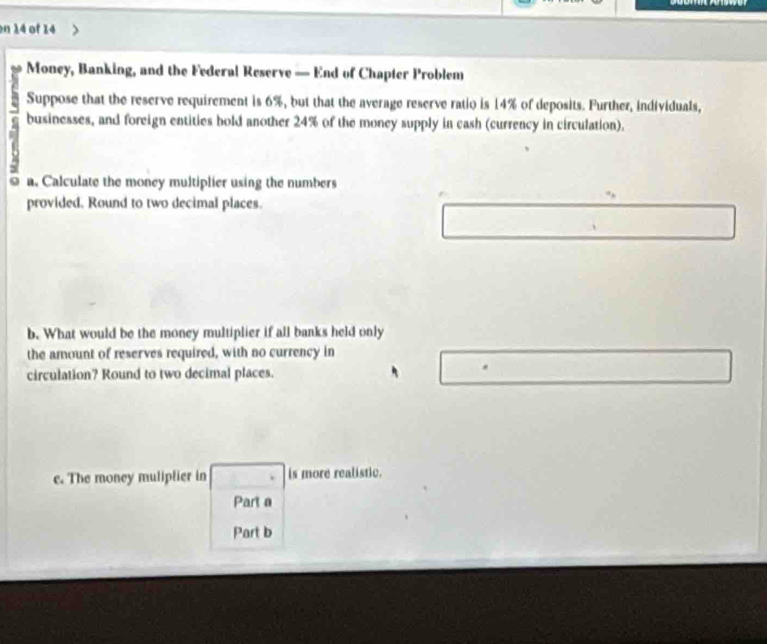 on 14 of 14 
Money, Banking, and the Federal Reserve — End of Chapter Problem 
Suppose that the reserve requirement is 6%, but that the average reserve ratio is 14% of deposits. Further, individuals, 
businesses, and foreign entities bold another 24% of the money supply in eash (currency in circulation). 
a. Calculate the money multiplier using the numbers 
provided. Round to two decimal places. 
b. What would be the money multiplier if all banks held only 
the amount of reserves required, with no currency in 
circulation? Round to two decimal places. 
c. The money muliptier in is more realistic. 
Part a 
Part b
