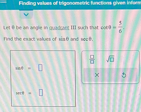 Finding values of trigonometric functions given inform
Let θ be an angle in quadrant III such that cot θ = 5/6 .
Find the exact values of sin θ and sec θ .
 □ /□   sqrt(□ )
×