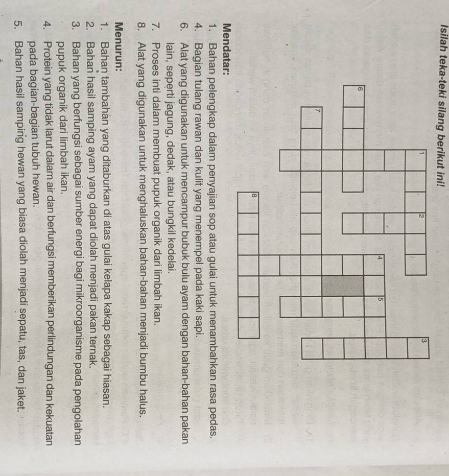 Isilah teka-teki silang berikut ini! 
Mendat 
1. Bahan pelengkap dalam penyajian sop atau gulai untuk menambahkan rasa pedas. 
4. Bagian tulang rawan dan kulit yang menempel pada kaki sapi. 
6. Alat yang digunakan untuk mencampur bubuk bulu ayam dengan bahan-bahan pakan 
lain, seperti jagung, dedak, atau bungkil kedelai. 
7. Proses inti dalam membuat pupuk organik dari limbah ikan. 
8. Alat yang digunakan untuk menghaluskan bahan-bahan menjadi bumbu halus. 
Menurun: 
1. Bahan tambahan yang ditaburkan di atas gulai kelapa kakap sebagai hiasan. 
2. Bahan hasil samping ayam yang dapat diolah menjadi pakan ternak. 
3. Bahan yang berfungsi sebagai sumber energi bagi mikroorganisme pada pengolahan 
pupuk organik dari limbah ikan. 
4. Protein yang tidak larut dalam air dan berfungsi memberikan perlindungan dan kekuatan 
pada bagian-bagian tubuh hewan. 
5. Bahan hasil samping hewan yang biasa diolah menjadi sepatu, tas, dan jaket.