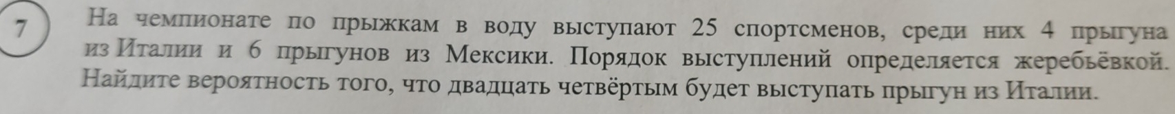 7 На чемлионатепо прьжкам в воду выступают 25 спортсменов, среди них 4 прыгуна 
изМΠίеτраелиеиίеи б прыгунов из Мексикие Πорαяαдок выстуπлений определяется жеребьевкой. 
Найлиτе вероятность того, чτо двадцаτь четвертьм будет выстуπать πрыгун из Κίеταаелηи.