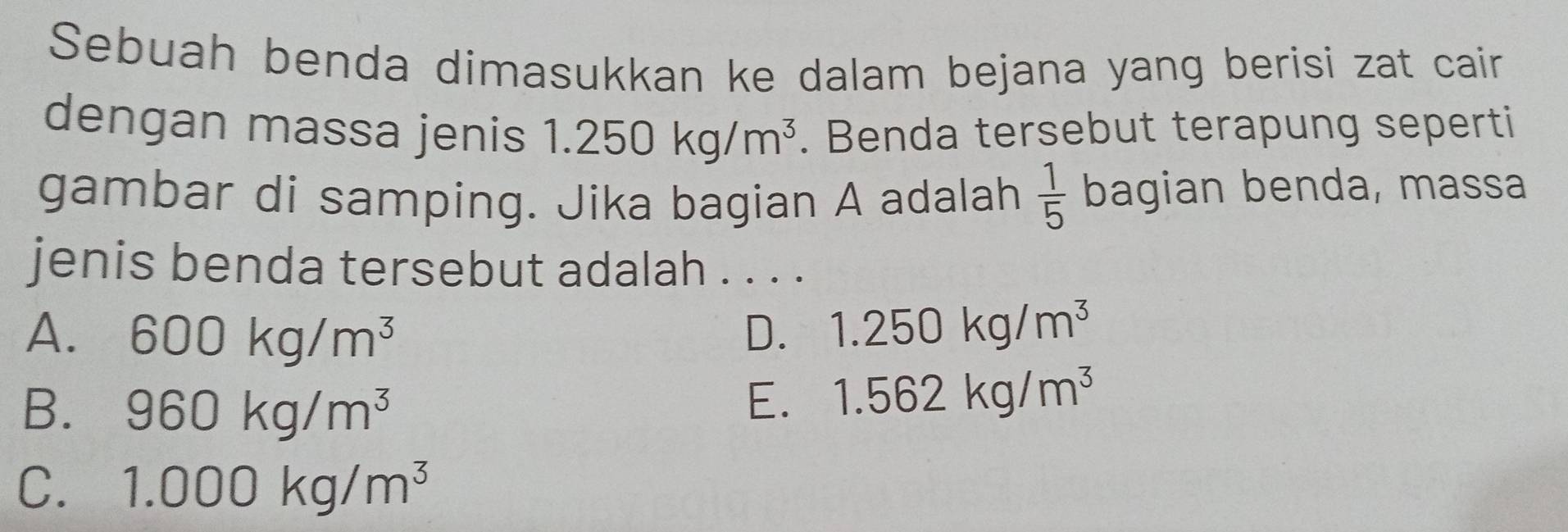 Sebuah benda dimasukkan ke dalam bejana yang berisi zat cain
dengan massa jenis 1.250kg/m^3. Benda tersebut terapung seperti
gambar di samping. Jika bagian A adalah  1/5  bagian benda, massa
jenis benda tersebut adalah . . . .
A. 600kg/m^3 D. 1.250kg/m^3
B. 960kg/m^3
E. 1.562kg/m^3
C. 1.000kg/m^3