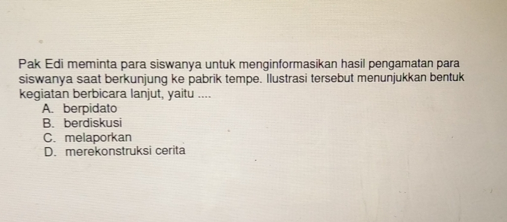 Pak Edi meminta para siswanya untuk menginformasikan hasil pengamatan para
siswanya saat berkunjung ke pabrik tempe. Ilustrasi tersebut menunjukkan bentuk
kegiatan berbicara lanjut, yaitu ....
A. berpidato
B. berdiskusi
C. melaporkan
D. merekonstruksi cerita