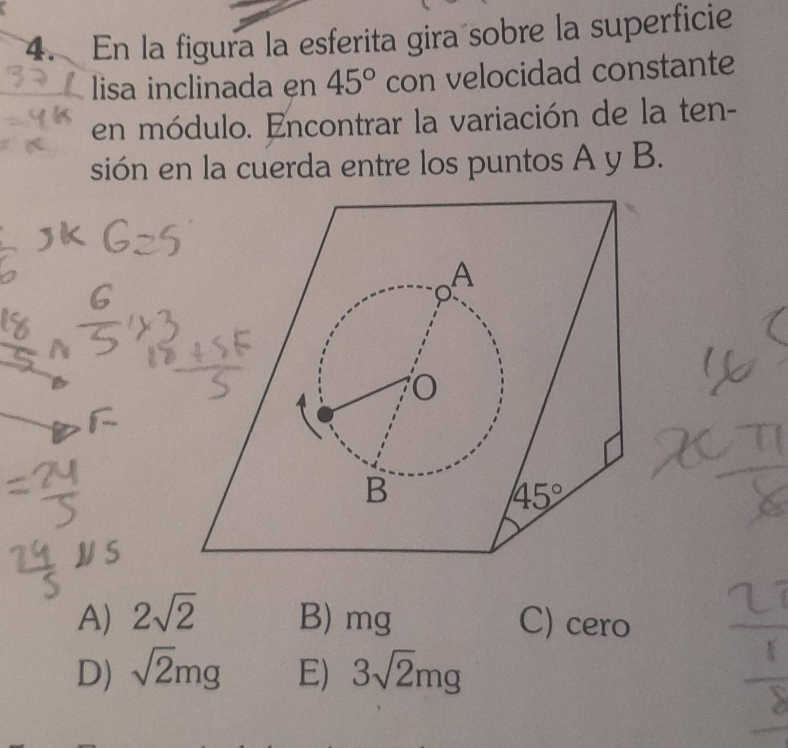 En la figura la esferita gira sobre la superficie
lisa inclinada en 45° con velocidad constante
en módulo. Encontrar la variación de la ten-
sión en la cuerda entre los puntos A y B.
A
B
45°
A) 2sqrt(2) B) mg C) cero
D) sqrt(2)mg E) 3sqrt(2)mg