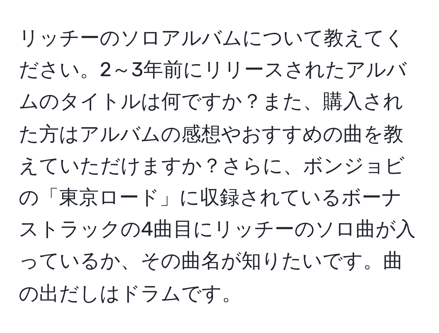 リッチーのソロアルバムについて教えてください。2～3年前にリリースされたアルバムのタイトルは何ですか？また、購入された方はアルバムの感想やおすすめの曲を教えていただけますか？さらに、ボンジョビの「東京ロード」に収録されているボーナストラックの4曲目にリッチーのソロ曲が入っているか、その曲名が知りたいです。曲の出だしはドラムです。