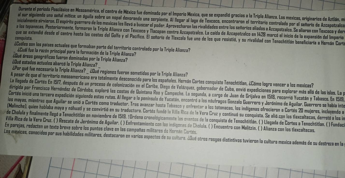 Durante el periodo Posclásico en Mesoamérica, el centro de México fue dominado por el Imperio Mexica, que se expandió gracias a la Triple Alianza. Los mexicas, originarios de Aztlán, m
al sur siguiendo una señal mítica: un águila sobre un nopal devorando una serpiente. Al llegar al lago de Texcoco, encontraron el territorio controlado por el señorío de Azcapotzalco
inicialmente sirvieron. El espíritu guerrero de los mexicas los llevó a buscar el poder. Aprovecharon las rivalidades entre los señoríos aliados a Azcapotzalco. Se aliaron con Texcoco y der
a los tepanecas. Posteriormente, formaron la Triple Alianza con Texcoco y Tlacopan contra Azcapotzalco. La caída de Azcapotzalco en 1428 marcó el inicio de la expansión del Imperio
que se extendió desde el centro hasta las costas del Golfo y el Pacífico. El señorío de Tlaxcala fue uno de los que resistió, y su rivalidad con Tenochtitlán beneficiaría a Hernán Corte
conquista.
¿Cuáles son los países actuales que formaban parte del territorio controlado por la Triple Alianza?
¿Cuál fue la razón principal para la formación de la Triple Alianza?
¿Qué áreas geográficas fueron dominadas por la Triple Alianza?
¿Qué estados actuales abarcó la Triple Alianza?
¿Por qué fue necesaria la Triple Alianza? _¿Qué regiones fueron sometidas por la Triple Alianza?
A pesar de que el territorio mesoamericano era totalmente desconocido para los españoles. Hernán Cortes conquisto Tenochtitlan, ¿Cómo logro vencer a los mexicas?
La llegada de Cortés En 1517, después de un proceso de colonización en el Caribe, Diego de Velázquez, gobernador de Cuba, envió expediciones para explorar más allá de las islas. La pa
dirigida por Francisco Hernández de Córdoba, exploró las costas de Quintana Roo y Campeche. La segunda, a cargo de Juan de Grijalva en 1518, recorrió Yucatán y Tabasco. En 1519,
Cortés inició una tercera expedición siguiendo estas rutas. Al llegar a la península de Yucatán, encontró a los náufragos Gonzalo Guerrero y Jerónimo de Aguilar. Guerrero se había inte
los mayas, mientras que Aguilar se unió a Cortés como traductor. Tras avanzar hasta Tabasco y enfrentar a los totonacas, los indígenas ofrecieron a Cortés 20 mujeres, incluyendo a
(Malinche), quien hablaba maya y náhuatl y se convirtió en su traductora. Cortés fundó la Villa Rica de la Vera Cruz y continuó su conquista. Se alió con los tlaxcaltecas, derrotó a los in
de Cholula y finalmente llegó a Tenochtitlán en noviembre de 1519. !Ordena cronológicamente los eventos de la conquista de Tenochtitlán. ( ) Llegada de Cortes a Tenochtitlan. ( ) Fundacia
Villa Rica de la Vera Cruz. ( ) Rescate de Jerónimo de Aguilar. ( ) Enfrentamiento con los indígenas de Cholula. ( ) Encuentro con Malitzin. ( ) Alianza con los tlaxcaltecas.
En parejas, redacten un texto breve sobre los puntos clave en las campañas militares de Hernán Cortés.
Los mexicas, conocidos por sus habilidades militares, destacaron en varios aspectos de su cultura. ¿Qué otros rasgos distintivos tuvieron la cultura mexica además de su destreza en la