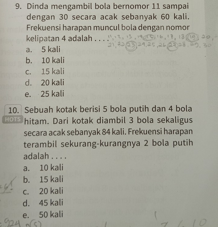 Dinda mengambil bola bernomor 11 sampai
dengan 30 secara acak sebanyak 60 kali.
Frekuensi harapan muncul bola dengan nomor
kelipatan 4 adalah .
a. 5 kali
b. 10 kali
c. 15 kali
d. 20 kali
e. 25 kali
10. Sebuah kotak berisi 5 bola putih dan 4 bola
HOTS hitam. Dari kotak diambil 3 bola sekaligus
secara acak sebanyak 84 kali. Frekuensi harapan
terambil sekurang-kurangnya 2 bola putih
adalah . . . .
a. 10 kali
b. 15 kali
c. 20 kali
d. 45 kali
e. 50 kali