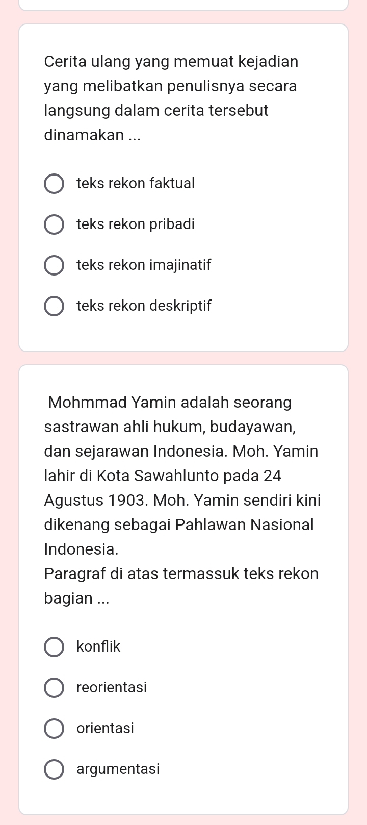 Cerita ulang yang memuat kejadian
yang melibatkan penulisnya secara
langsung dalam cerita tersebut
dinamakan ...
teks rekon faktual
teks rekon pribadi
teks rekon imajinatif
teks rekon deskriptif
Mohmmad Yamin adalah seorang
sastrawan ahli hukum, budayawan,
dan sejarawan Indonesia. Moh. Yamin
lahir di Kota Sawahlunto pada 24
Agustus 1903. Moh. Yamin sendiri kini
dikenang sebagai Pahlawan Nasional
Indonesia.
Paragraf di atas termassuk teks rekon
bagian ...
konflik
reorientasi
orientasi
argumentasi