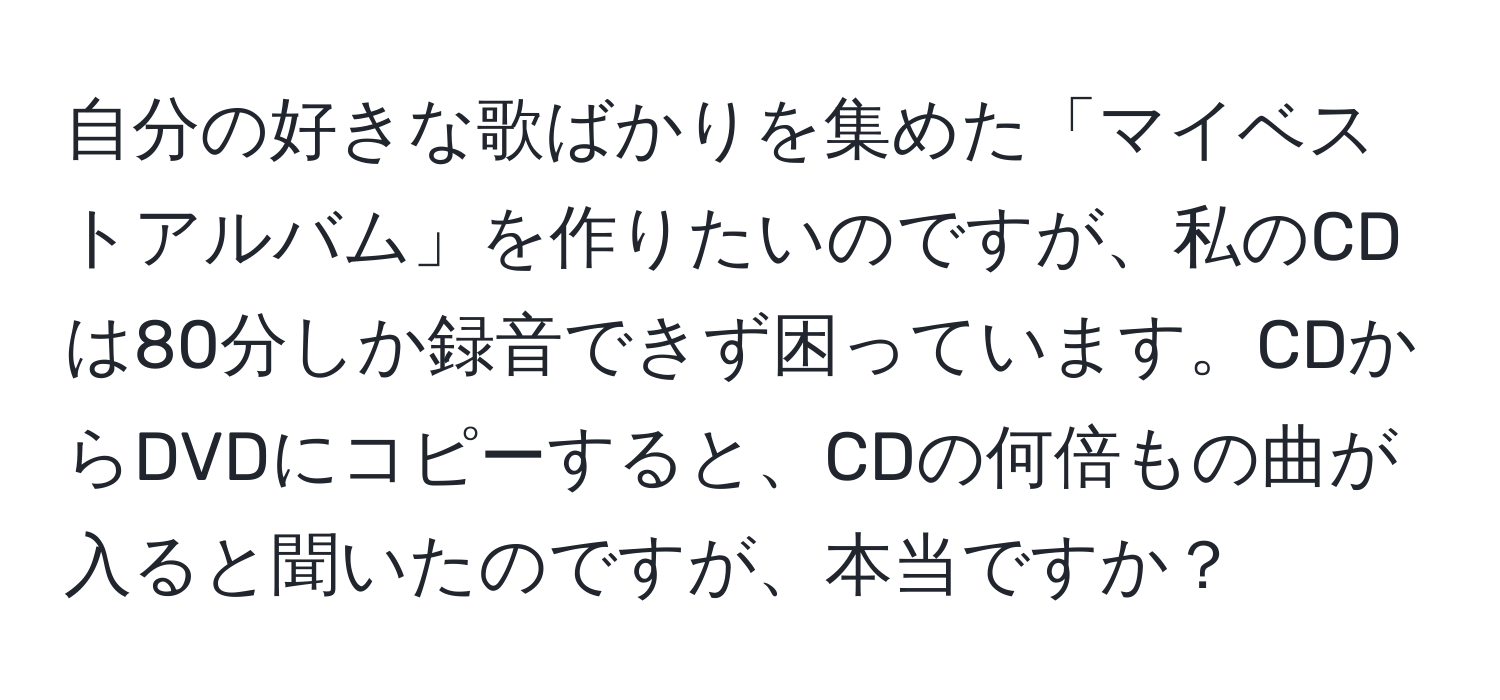 自分の好きな歌ばかりを集めた「マイベストアルバム」を作りたいのですが、私のCDは80分しか録音できず困っています。CDからDVDにコピーすると、CDの何倍もの曲が入ると聞いたのですが、本当ですか？