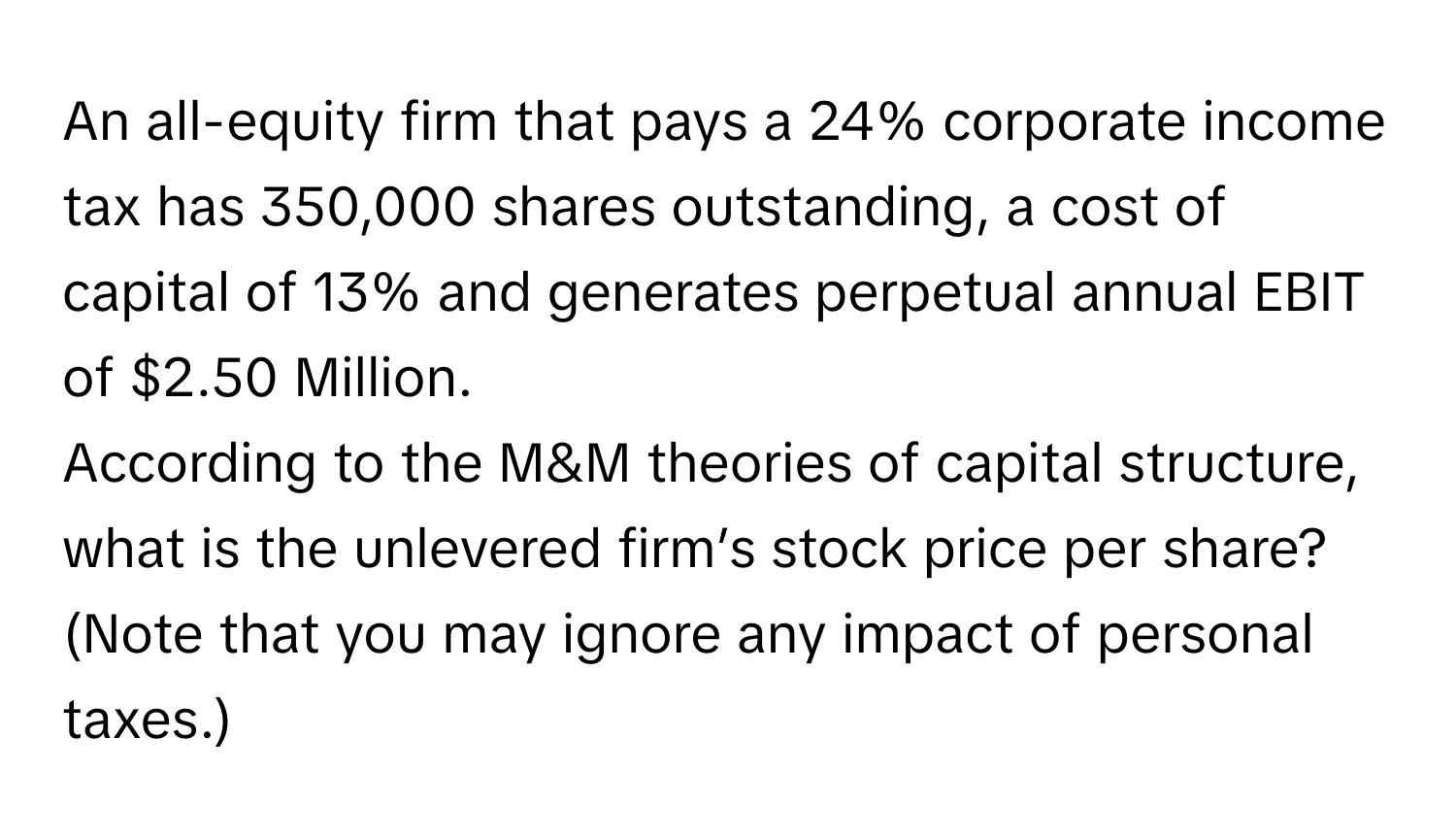 An all-equity firm that pays a 24% corporate income tax has 350,000 shares outstanding, a cost of capital of 13% and generates perpetual annual EBIT of $2.50 Million.

According to the M&M theories of capital structure, what is the unlevered firm’s stock price per share? (Note that you may ignore any impact of personal taxes.)