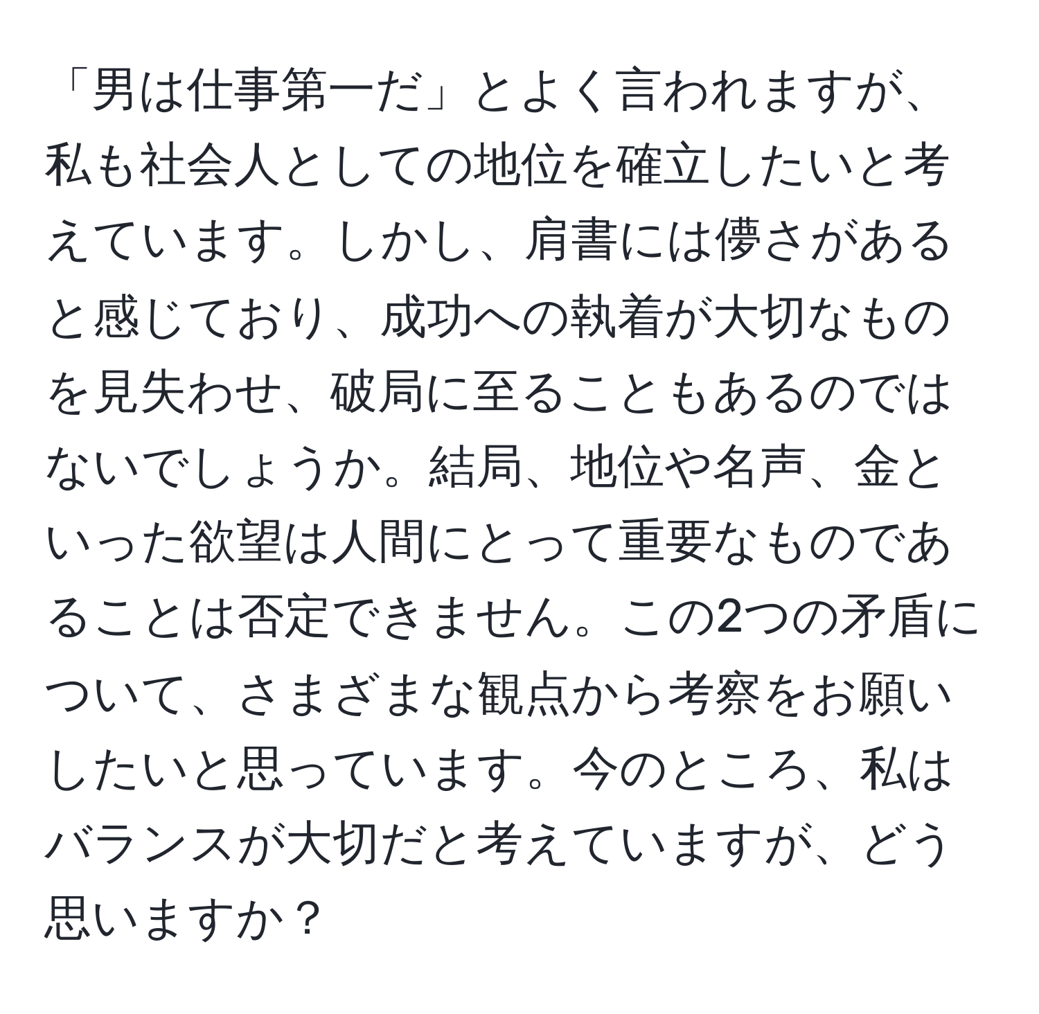 「男は仕事第一だ」とよく言われますが、私も社会人としての地位を確立したいと考えています。しかし、肩書には儚さがあると感じており、成功への執着が大切なものを見失わせ、破局に至ることもあるのではないでしょうか。結局、地位や名声、金といった欲望は人間にとって重要なものであることは否定できません。この2つの矛盾について、さまざまな観点から考察をお願いしたいと思っています。今のところ、私はバランスが大切だと考えていますが、どう思いますか？