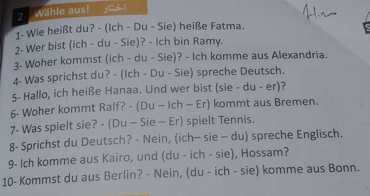 Wähle aus! 
1- Wie heißt du? - (Ich - Du - Sie) heiße Fatma. 
2- Wer bist (ich - du - Sie)? - Ich bin Ramy. 
3- Woher kommst (ich - du - Sie)? - Ich komme aus Alexandria. 
4- Was sprichst du? - (Ich - Du - Sie) spreche Deutsch. 
5- Hallo, ich heiße Hanaa. Und wer bist (sie - du - er)? 
6- Woher kommt Ralf? - (Du - Ich - Er) kommt aus Bremen. 
7- Was spielt sie? - (Du - Sie - Er) spielt Tennis. 
8- Sprichst du Deutsch? - Nein, (ich- sie - du) spreche Englisch. 
9- Ich komme aus Kairo, und (du - ich - sie), Hossam? 
10- Kommst du aus Berlin? - Nein, (du - ich - sie) komme aus Bonn.