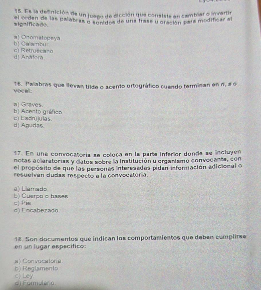 Es la definición de un juego de dicción que consiste en cambiar o invertir
el orden de las palabras o sonidos de una frase u oración para modificar el
significado.
a) Onomatopeya.
b) Calambur.
c) Retruécano.
d) Anáfora.
16. Palabras que llevan tilde o acento ortográfico cuando terminan en n, s o
vocal:
a) Graves.
b) Acento gráfico.
c) Esdrújulas.
d) Agudas.
17. En una convocatoria se coloca en la parte inferior donde se incluyen
notas aclaratorias y datos sobre la institución u organismo convocante, con
el propósito de que las personas interesadas pidan información adicional o
resuelvan dudas respecto a la convocatoria.
a) Llamado.
b) Cuerpo o bases.
c) Pie.
d) Encabezado.
18. Son documentos que indican los comportamientos que deben cumplirse
en un lugar específico:
a) Convocatoria.
b) Reglamento.
c) Ley.
d) Formulario.