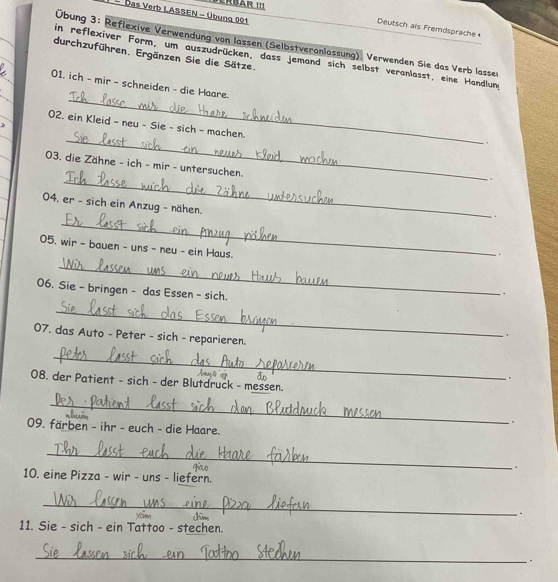 DERBAR !!! 
- Das Verb LASSEN - Übung 001
Deutsch als Fremdsprache 
Übung 3: Reflexive Verwendung von lassen (Selbstveranlassung). Verwenden Sie das Verb lasser 
durchzuführen. Ergänzen Sie die Sätze. 
in reflexiver Form, um auszudrücken, dass jemand sich selbst veranlasst, eine Handlung 
_ 
01. ich - mir - schneiden - die Haare. 
_ 
02. ein Kleid - neu - Sie - sich - machen. 
. 
03. die Zähne - ich - mir - untersuchen. 
_. 
04. er - sich ein Anzug - nähen. 
_ 
. 
05. wir - bauen - uns - neu - ein Haus. 
. 
_ 
06. Sie - bringen - das Essen - sich. 
. 
_ 
. 
07. das Auto - Peter - sich - reparieren. 
_ 
do 
. 
08. der Patient - sich - der Blutdruck - messen. 
_ 
. 
09. färben - ihr - euch - die Haare. 
_ 
. 
10. eine Pizza - wir - uns - liefern. 
_ 
Xam da 
. 
11. Sie - sich - ein Tattoo - stechen. 
_ 
.