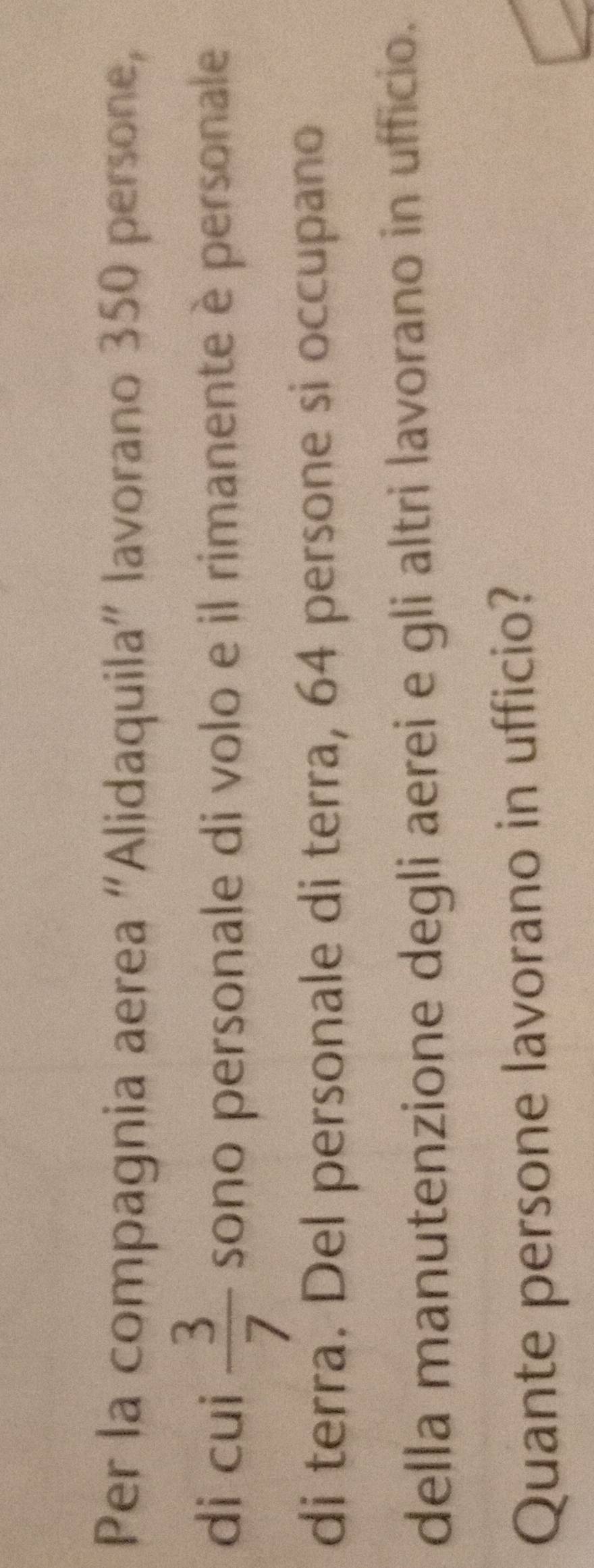 Per la compagnia aerea “Alidaquila” lavorano 350 persone, 
di cui  3/7  sono personale di volo e il rimanente è personale 
di terra. Del personale di terra, 64 persone si occupano 
della manutenzione degli aerei e gli altri lavorano in ufficio. 
Quante persone lavorano in ufficio?