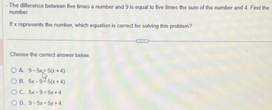 The difference between five times a number and 9 is equal to five times the sum of the number and 4. Find the
number.
If x represents the number, which equation is correct for solving this problem?
Choose the correct answer below.
A. 9-5x=5(x+4)
B. 5x-9=5(x+4)
C. 5x-9=5x+4
D. 9-5x=5x+4