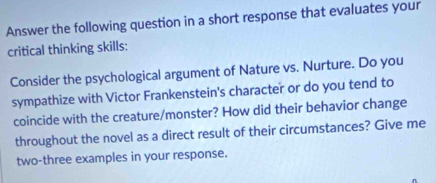 Answer the following question in a short response that evaluates your 
critical thinking skills: 
Consider the psychological argument of Nature vs. Nurture. Do you 
sympathize with Victor Frankenstein's character or do you tend to 
coincide with the creature/monster? How did their behavior change 
throughout the novel as a direct result of their circumstances? Give me 
two-three examples in your response.